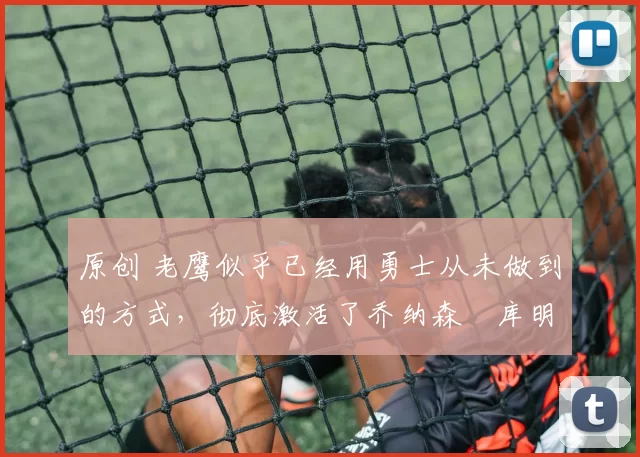 原创 老鹰似乎已经用勇士从未做到的方式，彻底激活了乔纳森・库明加