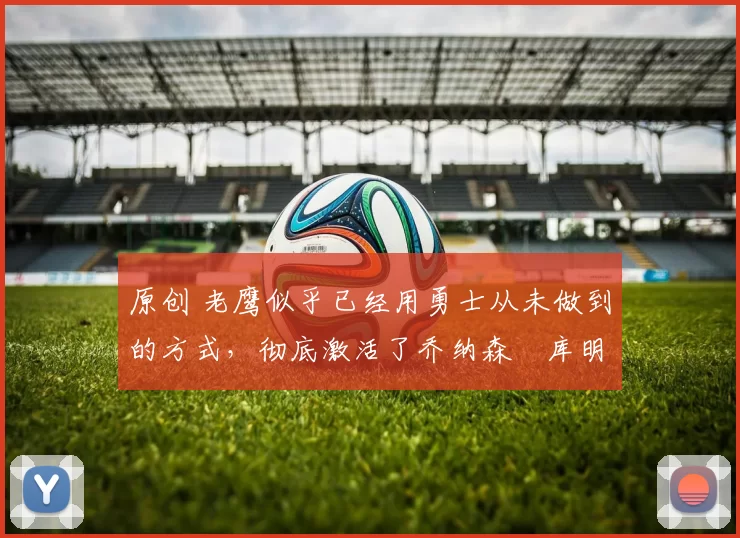 原创 老鹰似乎已经用勇士从未做到的方式，彻底激活了乔纳森・库明加