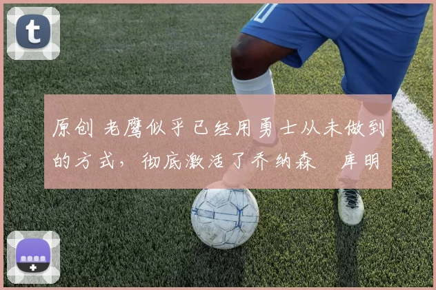 原创 老鹰似乎已经用勇士从未做到的方式，彻底激活了乔纳森・库明加