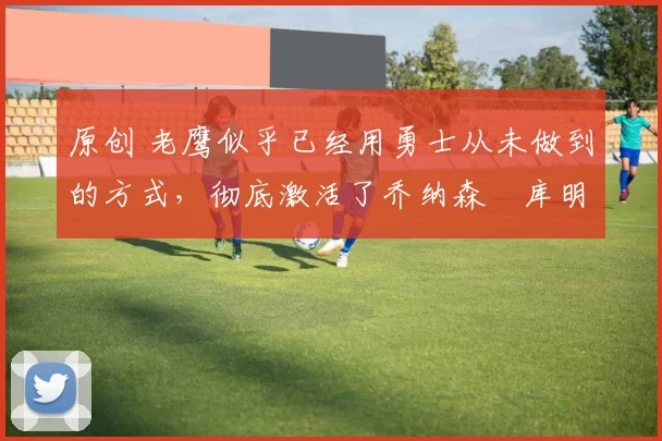 原创 老鹰似乎已经用勇士从未做到的方式,彻底激活了乔纳森・库明加