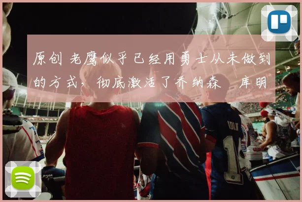 原创 老鹰似乎已经用勇士从未做到的方式，彻底激活了乔纳森・库明加