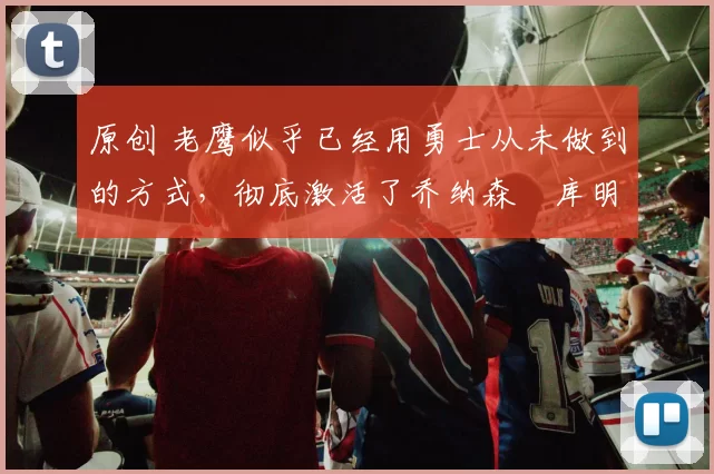 原创 老鹰似乎已经用勇士从未做到的方式，彻底激活了乔纳森・库明加