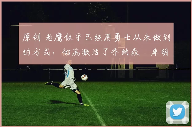 原创 老鹰似乎已经用勇士从未做到的方式，彻底激活了乔纳森・库明加