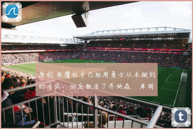 原创 老鹰似乎已经用勇士从未做到的方式,彻底激活了乔纳森・库明加