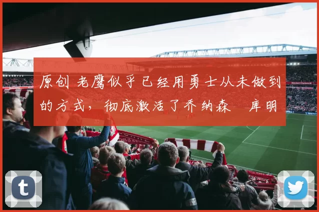 原创 老鹰似乎已经用勇士从未做到的方式，彻底激活了乔纳森・库明加