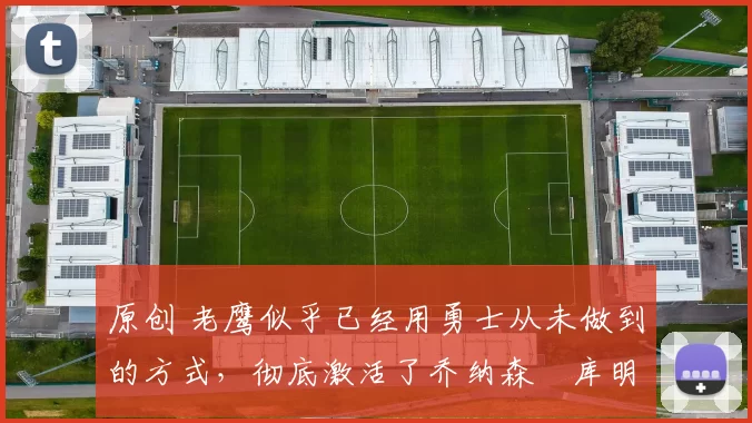 原创 老鹰似乎已经用勇士从未做到的方式，彻底激活了乔纳森・库明加