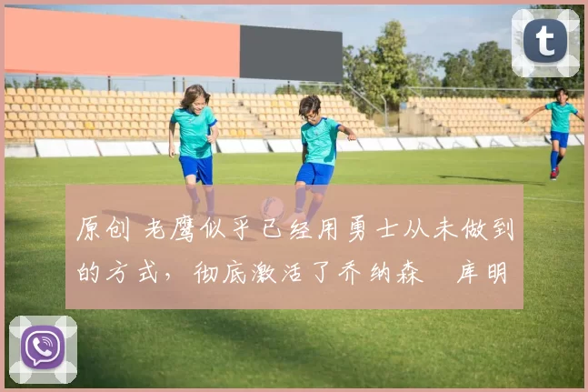 原创 老鹰似乎已经用勇士从未做到的方式,彻底激活了乔纳森・库明加