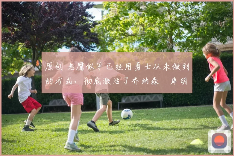 原创 老鹰似乎已经用勇士从未做到的方式，彻底激活了乔纳森・库明加