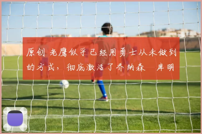 原创 老鹰似乎已经用勇士从未做到的方式，彻底激活了乔纳森・库明加