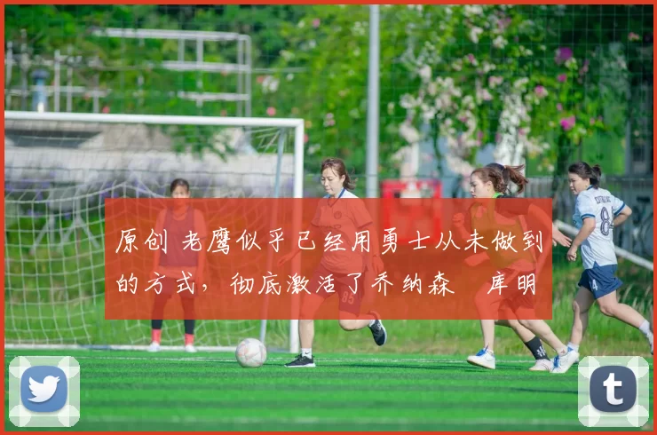 原创 老鹰似乎已经用勇士从未做到的方式,彻底激活了乔纳森・库明加