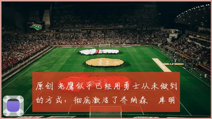 原创 老鹰似乎已经用勇士从未做到的方式，彻底激活了乔纳森・库明加