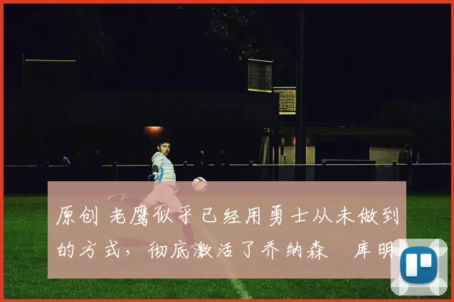 原创 老鹰似乎已经用勇士从未做到的方式，彻底激活了乔纳森・库明加