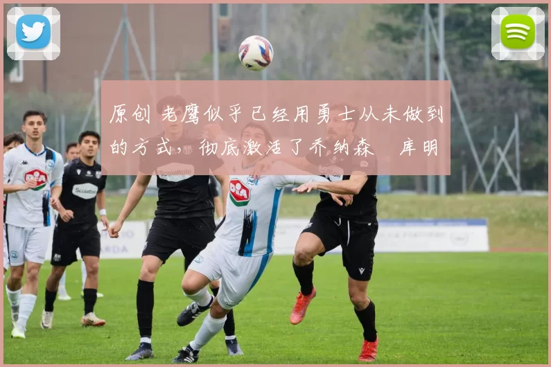 原创 老鹰似乎已经用勇士从未做到的方式,彻底激活了乔纳森・库明加