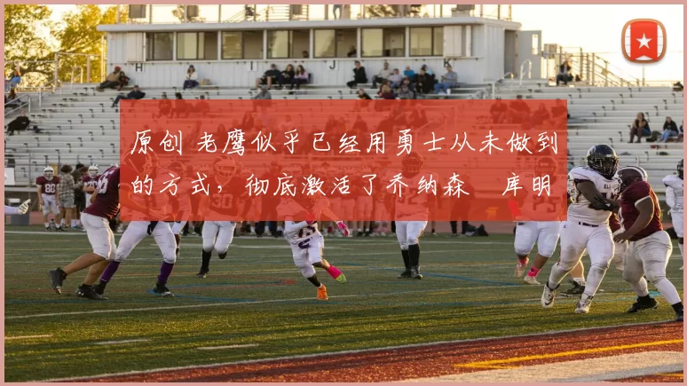 原创 老鹰似乎已经用勇士从未做到的方式，彻底激活了乔纳森・库明加