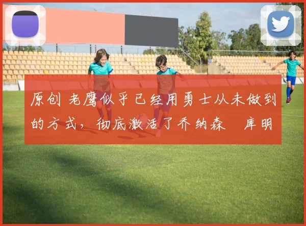 原创 老鹰似乎已经用勇士从未做到的方式,彻底激活了乔纳森・库明加