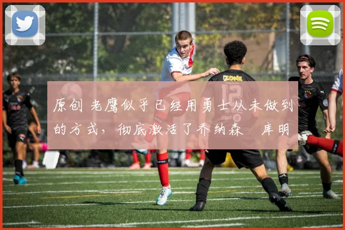 原创 老鹰似乎已经用勇士从未做到的方式，彻底激活了乔纳森・库明加