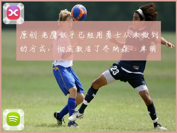 原创 老鹰似乎已经用勇士从未做到的方式，彻底激活了乔纳森・库明加