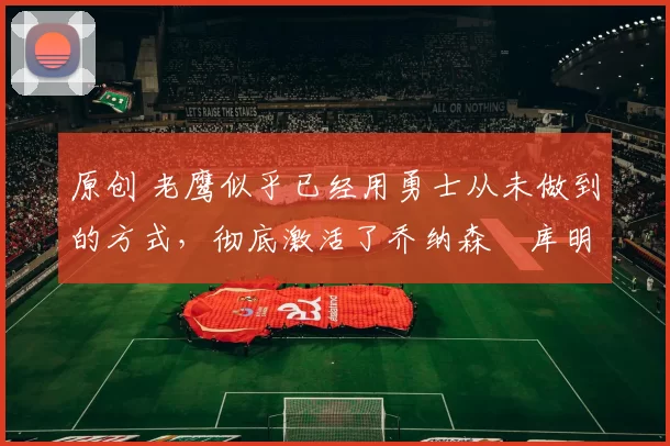 原创 老鹰似乎已经用勇士从未做到的方式，彻底激活了乔纳森・库明加