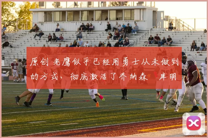 原创 老鹰似乎已经用勇士从未做到的方式，彻底激活了乔纳森・库明加