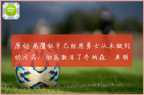 原创 老鹰似乎已经用勇士从未做到的方式，彻底激活了乔纳森・库明加