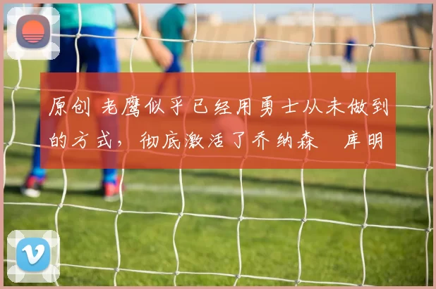 原创 老鹰似乎已经用勇士从未做到的方式，彻底激活了乔纳森・库明加