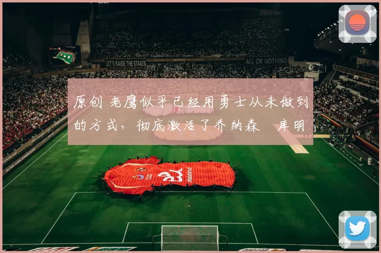 原创 老鹰似乎已经用勇士从未做到的方式,彻底激活了乔纳森・库明加