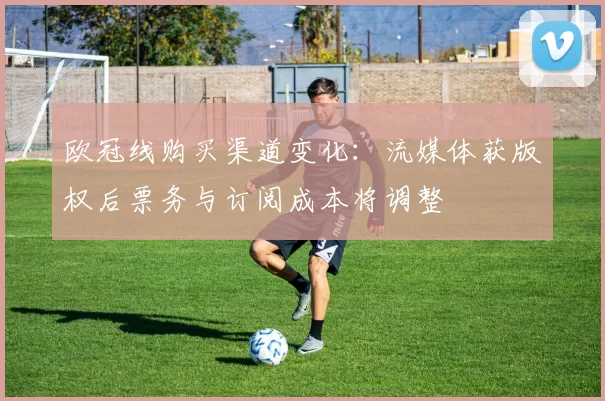 欧冠线购买渠道变化：流媒体获版权后票务与订阅成本将调整