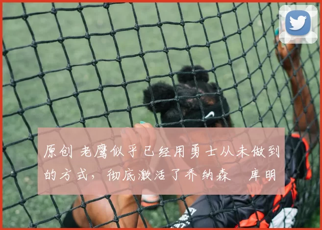 原创 老鹰似乎已经用勇士从未做到的方式,彻底激活了乔纳森・库明加