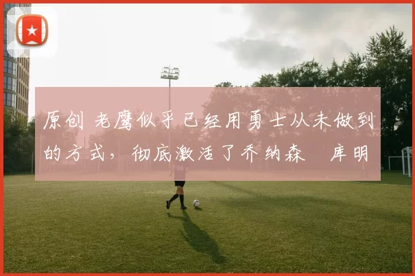 原创 老鹰似乎已经用勇士从未做到的方式,彻底激活了乔纳森・库明加