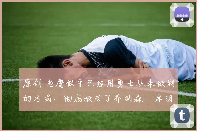 原创 老鹰似乎已经用勇士从未做到的方式，彻底激活了乔纳森・库明加