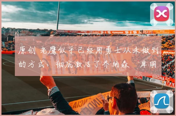 原创 老鹰似乎已经用勇士从未做到的方式,彻底激活了乔纳森・库明加