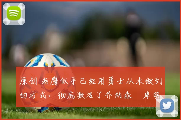 原创 老鹰似乎已经用勇士从未做到的方式，彻底激活了乔纳森・库明加