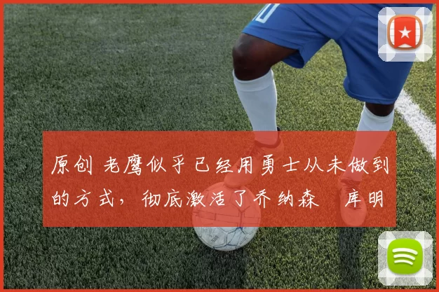 原创 老鹰似乎已经用勇士从未做到的方式，彻底激活了乔纳森・库明加