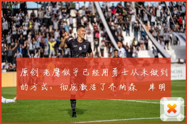 原创 老鹰似乎已经用勇士从未做到的方式，彻底激活了乔纳森・库明加