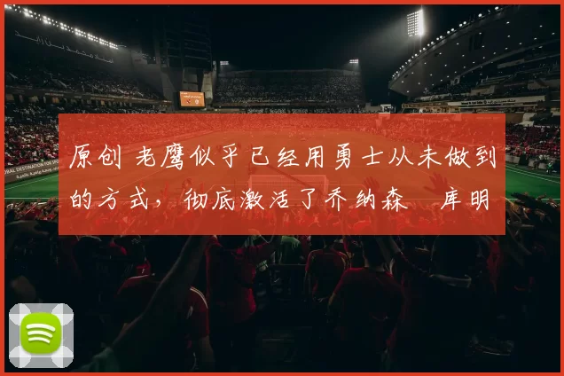 原创 老鹰似乎已经用勇士从未做到的方式，彻底激活了乔纳森・库明加