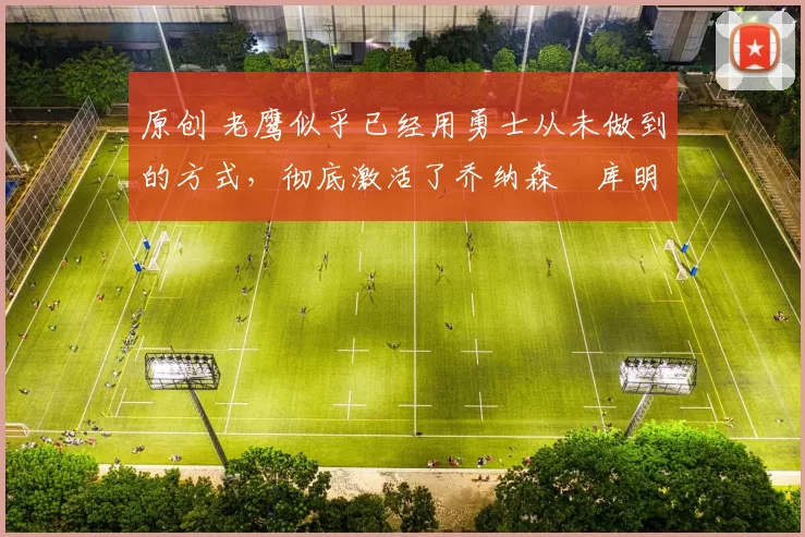 原创 老鹰似乎已经用勇士从未做到的方式，彻底激活了乔纳森・库明加