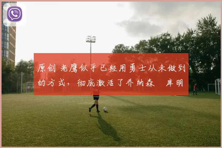 原创 老鹰似乎已经用勇士从未做到的方式,彻底激活了乔纳森・库明加