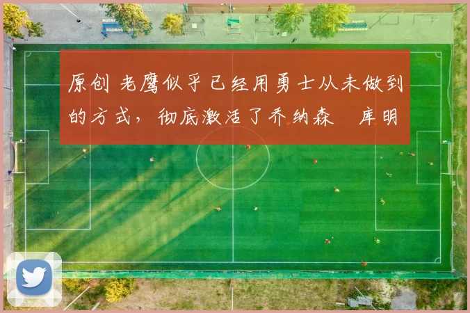 原创 老鹰似乎已经用勇士从未做到的方式，彻底激活了乔纳森・库明加