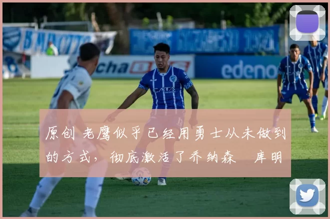 原创 老鹰似乎已经用勇士从未做到的方式，彻底激活了乔纳森・库明加