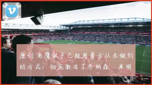 原创 老鹰似乎已经用勇士从未做到的方式,彻底激活了乔纳森・库明加