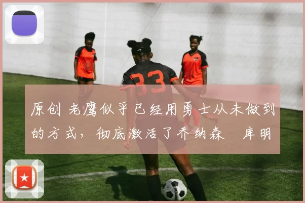 原创 老鹰似乎已经用勇士从未做到的方式,彻底激活了乔纳森・库明加