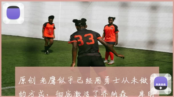 原创 老鹰似乎已经用勇士从未做到的方式，彻底激活了乔纳森・库明加