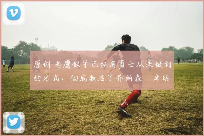 原创 老鹰似乎已经用勇士从未做到的方式，彻底激活了乔纳森・库明加