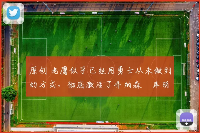 原创 老鹰似乎已经用勇士从未做到的方式,彻底激活了乔纳森・库明加