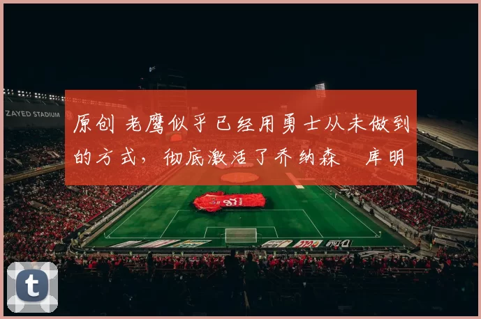 原创 老鹰似乎已经用勇士从未做到的方式,彻底激活了乔纳森・库明加