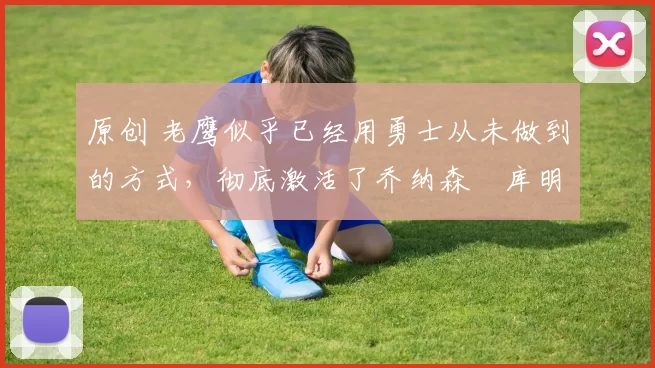 原创 老鹰似乎已经用勇士从未做到的方式，彻底激活了乔纳森・库明加