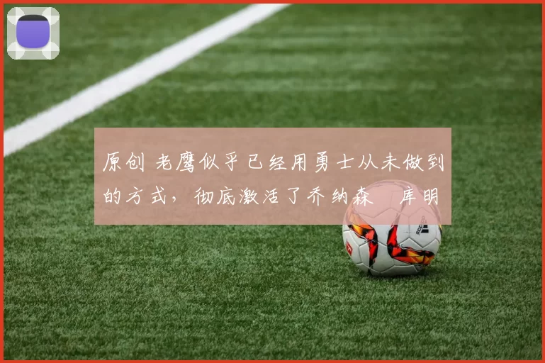 原创 老鹰似乎已经用勇士从未做到的方式,彻底激活了乔纳森・库明加