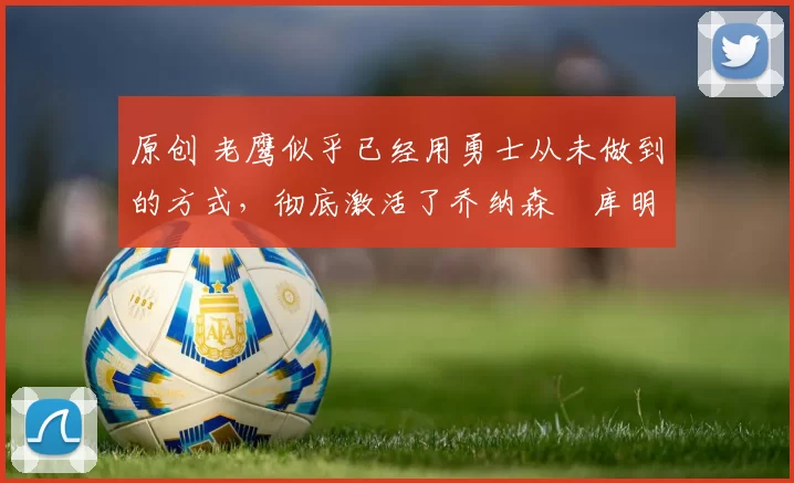 原创 老鹰似乎已经用勇士从未做到的方式,彻底激活了乔纳森・库明加