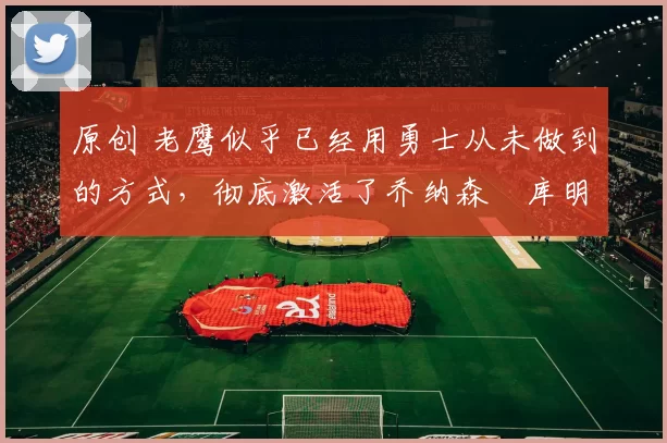 原创 老鹰似乎已经用勇士从未做到的方式,彻底激活了乔纳森・库明加