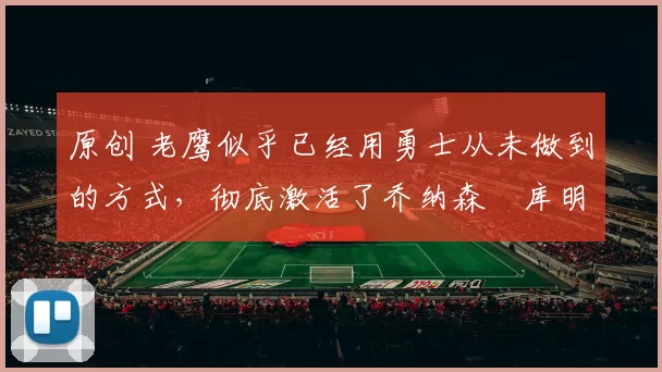 原创 老鹰似乎已经用勇士从未做到的方式，彻底激活了乔纳森・库明加